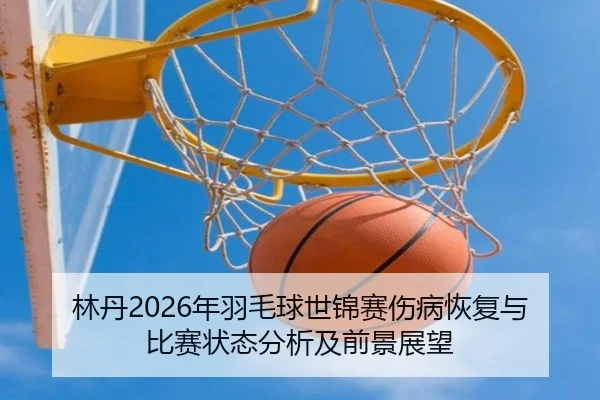 林丹2026年羽毛球世锦赛伤病恢复与比赛状态分析及前景展望