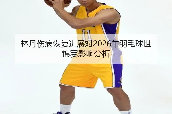 林丹伤病恢复进展对2026年羽毛球世锦赛影响分析