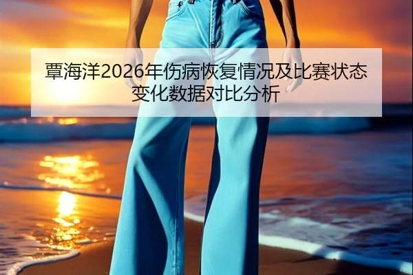 覃海洋2026年伤病恢复情况及比赛状态变化数据对比分析
