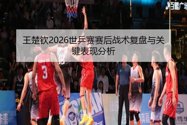 王楚钦2026世乒赛赛后战术复盘与关键表现分析