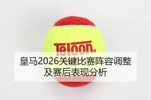 皇马2026关键比赛阵容调整及赛后表现分析