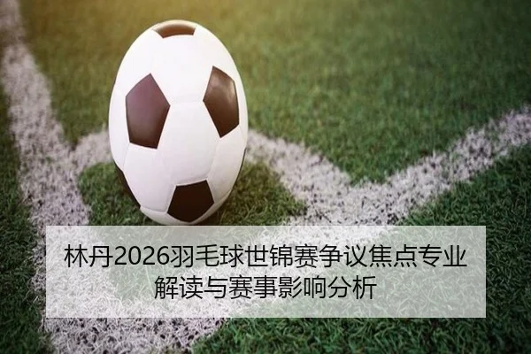 林丹2026羽毛球世锦赛争议焦点专业解读与赛事影响分析