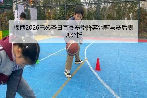 梅西2026巴黎圣日耳曼赛季阵容调整与赛后表现分析