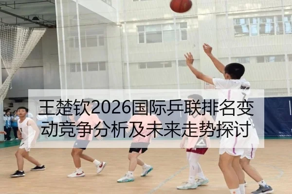 王楚钦2026国际乒联排名变动竞争分析及未来走势探讨