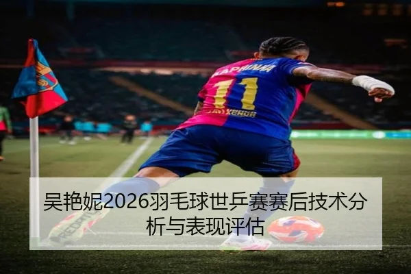 吴艳妮2026羽毛球世乒赛赛后技术分析与表现评估