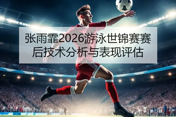 张雨霏2026游泳世锦赛赛后技术分析与表现评估